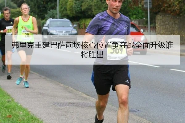 弗里克重建巴萨前场核心位置争夺战全面升级谁将胜出
