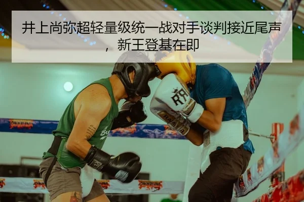 井上尚弥超轻量级统一战对手谈判接近尾声，新王登基在即