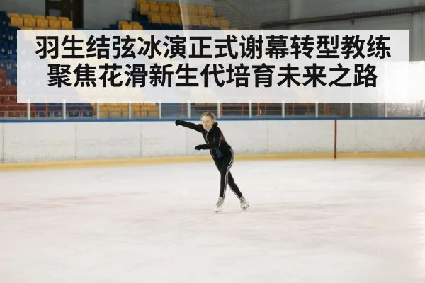 羽生结弦冰演正式谢幕转型教练聚焦花滑新生代培育未来之路