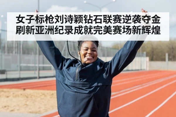 女子标枪刘诗颖钻石联赛逆袭夺金 刷新亚洲纪录成就完美赛场新辉煌