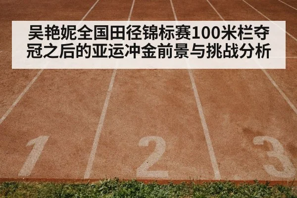 吴艳妮全国田径锦标赛100米栏夺冠之后的亚运冲金前景与挑战分析